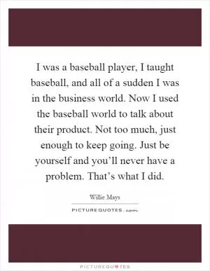 I was a baseball player, I taught baseball, and all of a sudden I was in the business world. Now I used the baseball world to talk about their product. Not too much, just enough to keep going. Just be yourself and you’ll never have a problem. That’s what I did Picture Quote #1