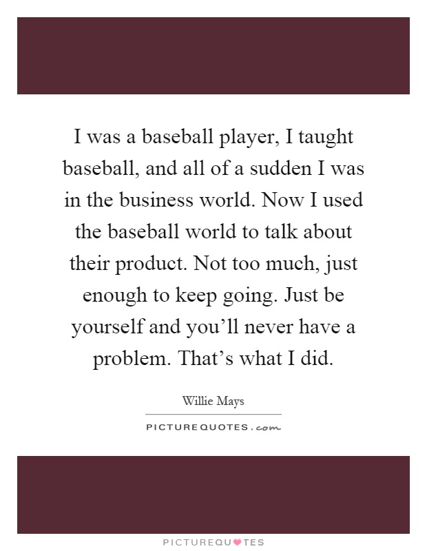 I was a baseball player, I taught baseball, and all of a sudden I was in the business world. Now I used the baseball world to talk about their product. Not too much, just enough to keep going. Just be yourself and you'll never have a problem. That's what I did Picture Quote #1