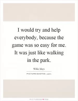 I would try and help everybody, because the game was so easy for me. It was just like walking in the park Picture Quote #1