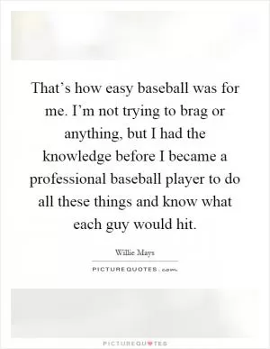That’s how easy baseball was for me. I’m not trying to brag or anything, but I had the knowledge before I became a professional baseball player to do all these things and know what each guy would hit Picture Quote #1