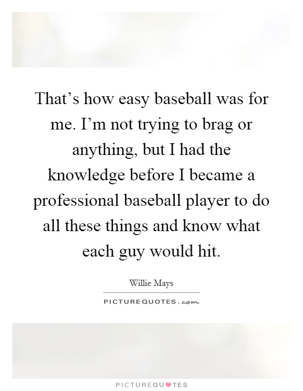 That's how easy baseball was for me. I'm not trying to brag or anything, but I had the knowledge before I became a professional baseball player to do all these things and know what each guy would hit Picture Quote #1
