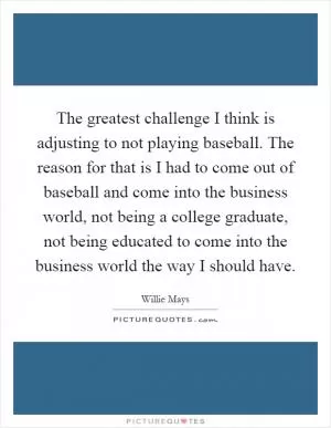 The greatest challenge I think is adjusting to not playing baseball. The reason for that is I had to come out of baseball and come into the business world, not being a college graduate, not being educated to come into the business world the way I should have Picture Quote #1