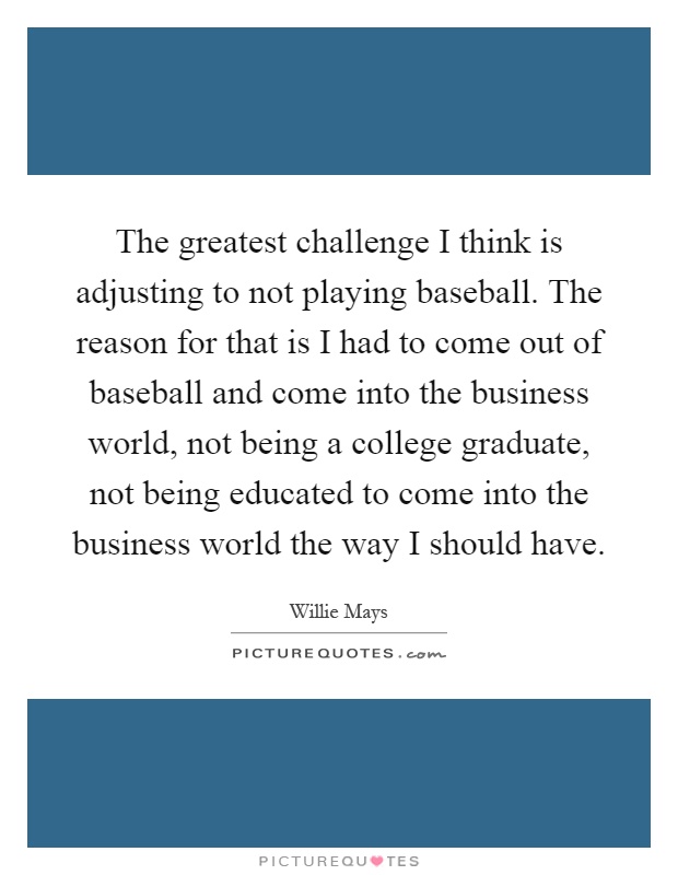 The greatest challenge I think is adjusting to not playing baseball. The reason for that is I had to come out of baseball and come into the business world, not being a college graduate, not being educated to come into the business world the way I should have Picture Quote #1