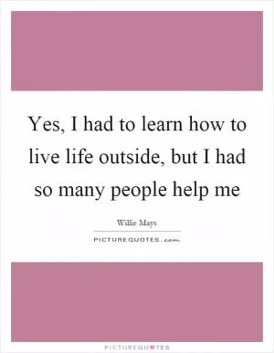 Yes, I had to learn how to live life outside, but I had so many people help me Picture Quote #1