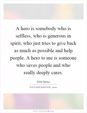 A hero is somebody who is selfless, who is generous in spirit, who just tries to give back as much as possible and help people. A hero to me is someone who saves people and who really deeply cares Picture Quote #1