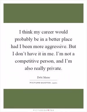 I think my career would probably be in a better place had I been more aggressive. But I don’t have it in me. I’m not a competitive person, and I’m also really private Picture Quote #1