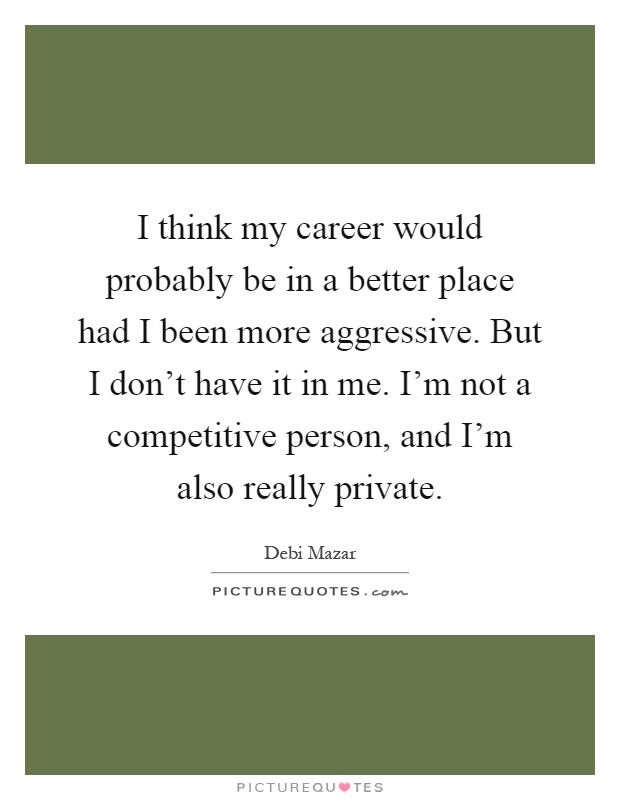 I think my career would probably be in a better place had I been more aggressive. But I don't have it in me. I'm not a competitive person, and I'm also really private Picture Quote #1