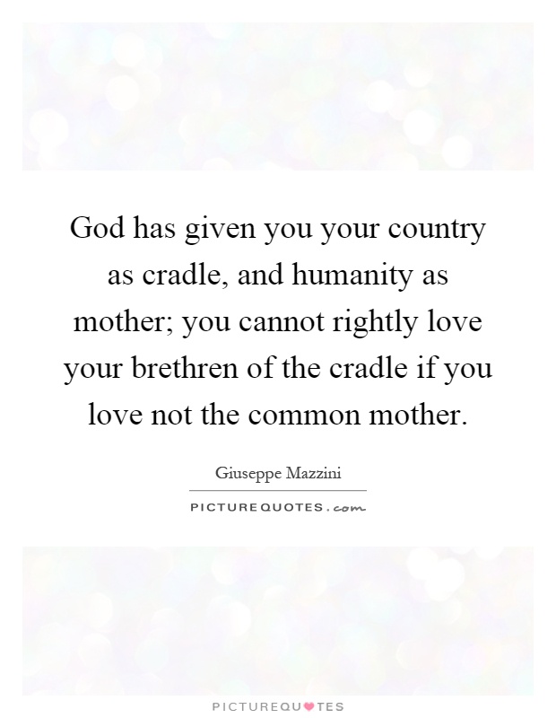 God has given you your country as cradle, and humanity as mother; you cannot rightly love your brethren of the cradle if you love not the common mother Picture Quote #1