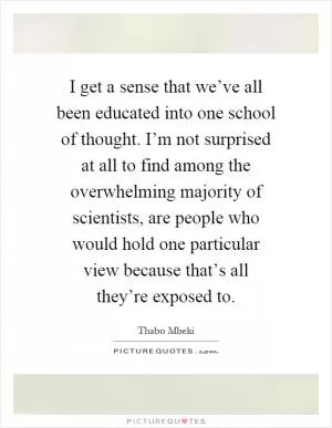 I get a sense that we’ve all been educated into one school of thought. I’m not surprised at all to find among the overwhelming majority of scientists, are people who would hold one particular view because that’s all they’re exposed to Picture Quote #1