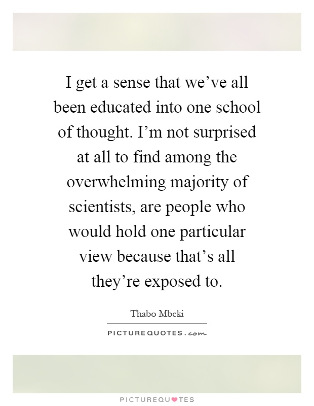 I get a sense that we've all been educated into one school of thought. I'm not surprised at all to find among the overwhelming majority of scientists, are people who would hold one particular view because that's all they're exposed to Picture Quote #1