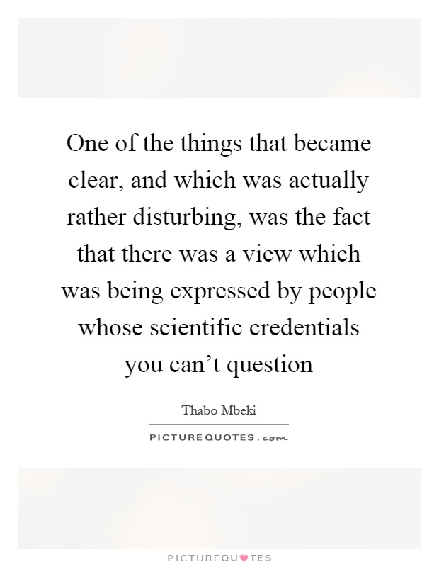 One of the things that became clear, and which was actually rather disturbing, was the fact that there was a view which was being expressed by people whose scientific credentials you can't question Picture Quote #1