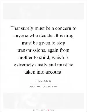 That surely must be a concern to anyone who decides this drug must be given to stop transmissions, again from mother to child, which is extremely costly and must be taken into account Picture Quote #1