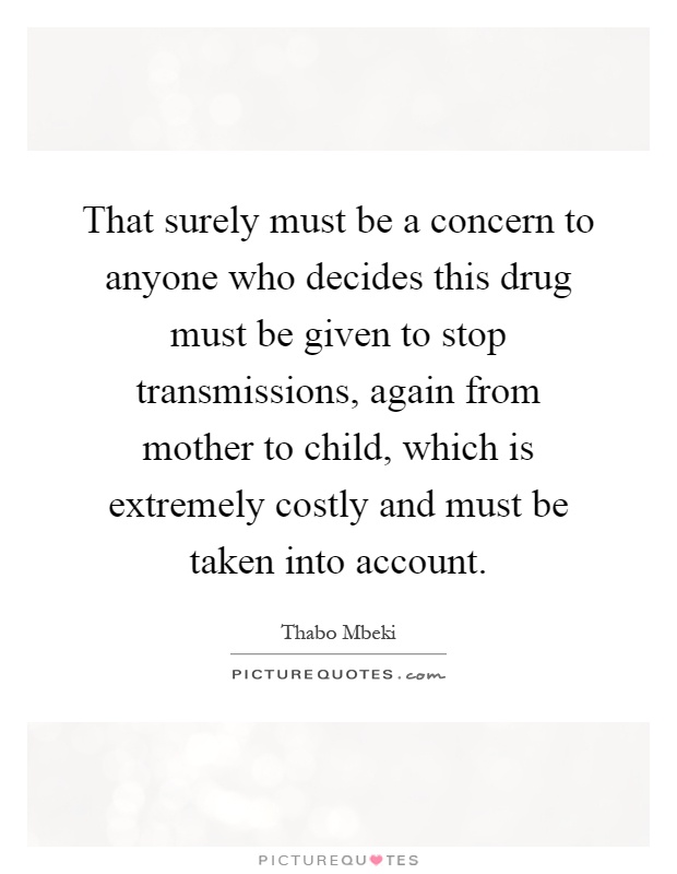 That surely must be a concern to anyone who decides this drug must be given to stop transmissions, again from mother to child, which is extremely costly and must be taken into account Picture Quote #1