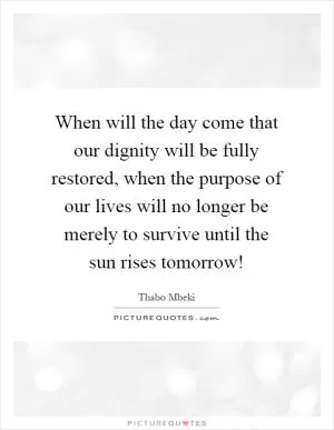 When will the day come that our dignity will be fully restored, when the purpose of our lives will no longer be merely to survive until the sun rises tomorrow! Picture Quote #1