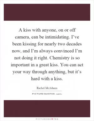 A kiss with anyone, on or off camera, can be intimidating. I’ve been kissing for nearly two decades now, and I’m always convinced I’m not doing it right. Chemistry is so important in a great kiss. You can act your way through anything, but it’s hard with a kiss Picture Quote #1