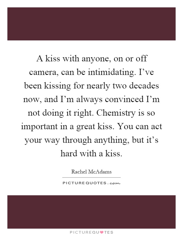 A kiss with anyone, on or off camera, can be intimidating. I've been kissing for nearly two decades now, and I'm always convinced I'm not doing it right. Chemistry is so important in a great kiss. You can act your way through anything, but it's hard with a kiss Picture Quote #1