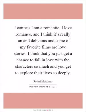 I confess I am a romantic. I love romance, and I think it’s really fun and delicious and some of my favorite films are love stories. I think that you just get a chance to fall in love with the characters so much and you get to explore their lives so deeply Picture Quote #1