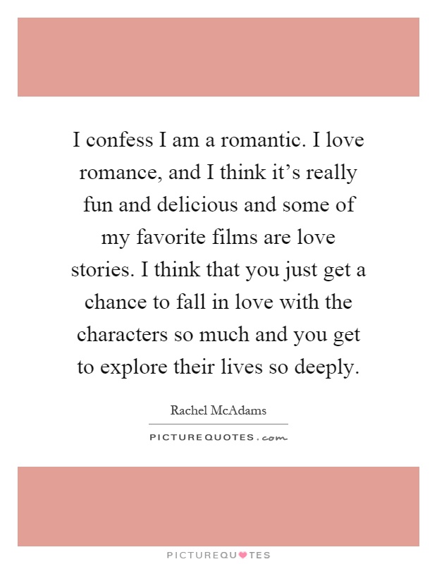I confess I am a romantic. I love romance, and I think it's really fun and delicious and some of my favorite films are love stories. I think that you just get a chance to fall in love with the characters so much and you get to explore their lives so deeply Picture Quote #1