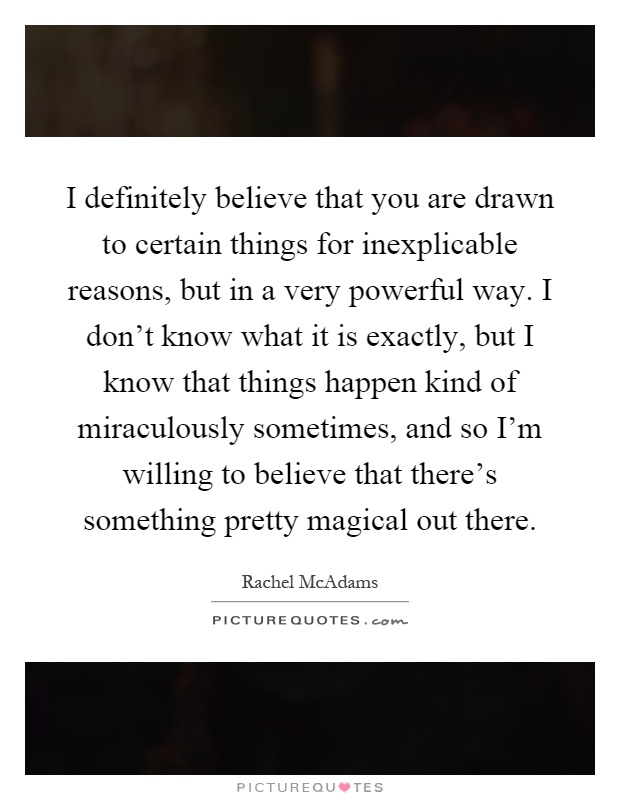 I definitely believe that you are drawn to certain things for inexplicable reasons, but in a very powerful way. I don't know what it is exactly, but I know that things happen kind of miraculously sometimes, and so I'm willing to believe that there's something pretty magical out there Picture Quote #1