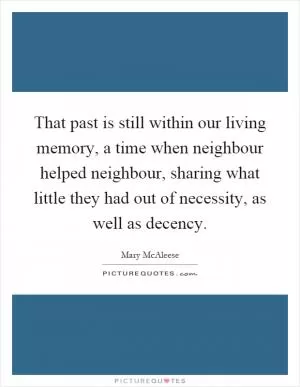 That past is still within our living memory, a time when neighbour helped neighbour, sharing what little they had out of necessity, as well as decency Picture Quote #1
