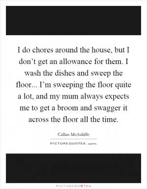 I do chores around the house, but I don’t get an allowance for them. I wash the dishes and sweep the floor... I’m sweeping the floor quite a lot, and my mum always expects me to get a broom and swagger it across the floor all the time Picture Quote #1