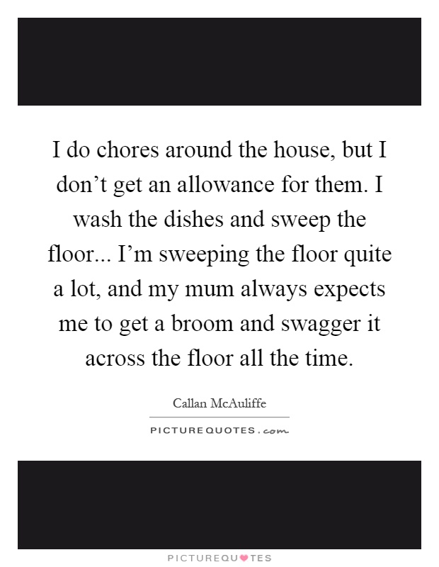 I do chores around the house, but I don't get an allowance for them. I wash the dishes and sweep the floor... I'm sweeping the floor quite a lot, and my mum always expects me to get a broom and swagger it across the floor all the time Picture Quote #1