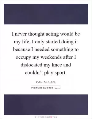 I never thought acting would be my life. I only started doing it because I needed something to occupy my weekends after I dislocated my knee and couldn’t play sport Picture Quote #1