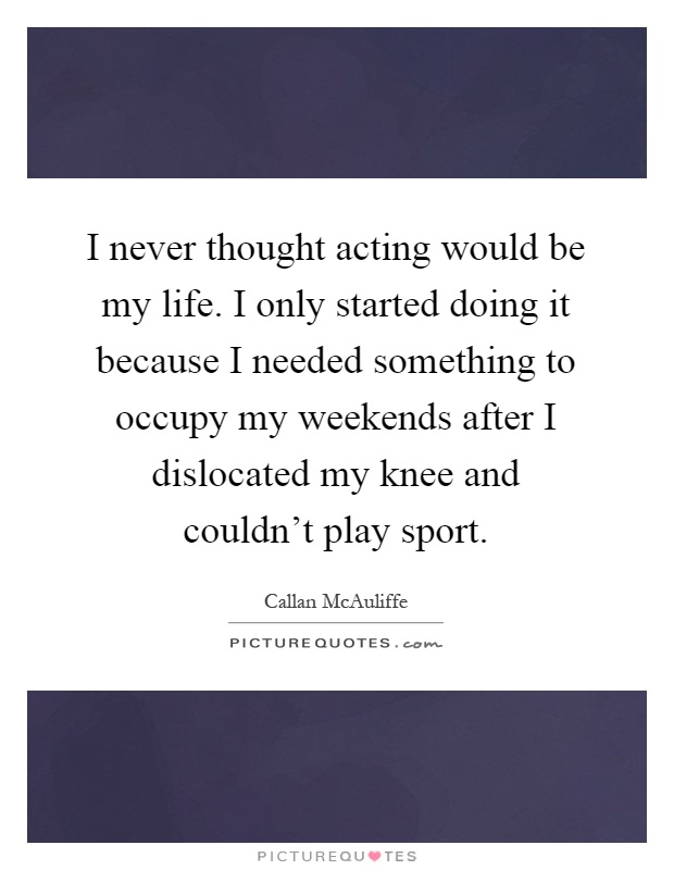 I never thought acting would be my life. I only started doing it because I needed something to occupy my weekends after I dislocated my knee and couldn't play sport Picture Quote #1