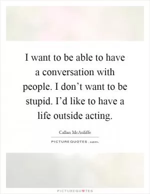 I want to be able to have a conversation with people. I don’t want to be stupid. I’d like to have a life outside acting Picture Quote #1