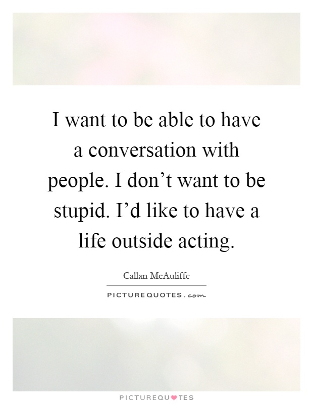 I want to be able to have a conversation with people. I don't want to be stupid. I'd like to have a life outside acting Picture Quote #1