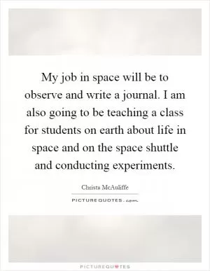 My job in space will be to observe and write a journal. I am also going to be teaching a class for students on earth about life in space and on the space shuttle and conducting experiments Picture Quote #1