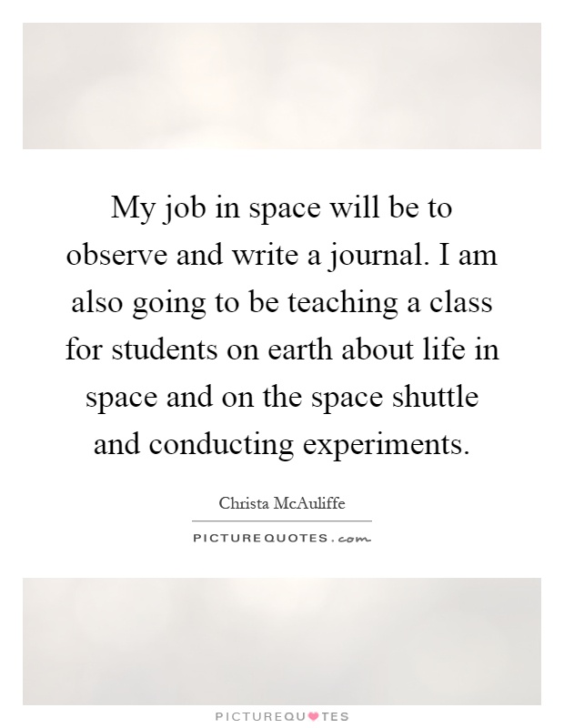 My job in space will be to observe and write a journal. I am also going to be teaching a class for students on earth about life in space and on the space shuttle and conducting experiments Picture Quote #1