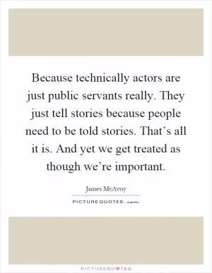 Because technically actors are just public servants really. They just tell stories because people need to be told stories. That’s all it is. And yet we get treated as though we’re important Picture Quote #1