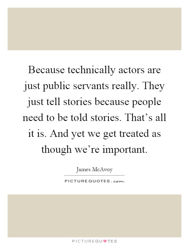 Because technically actors are just public servants really. They just tell stories because people need to be told stories. That's all it is. And yet we get treated as though we're important Picture Quote #1