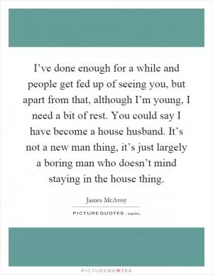 I’ve done enough for a while and people get fed up of seeing you, but apart from that, although I’m young, I need a bit of rest. You could say I have become a house husband. It’s not a new man thing, it’s just largely a boring man who doesn’t mind staying in the house thing Picture Quote #1