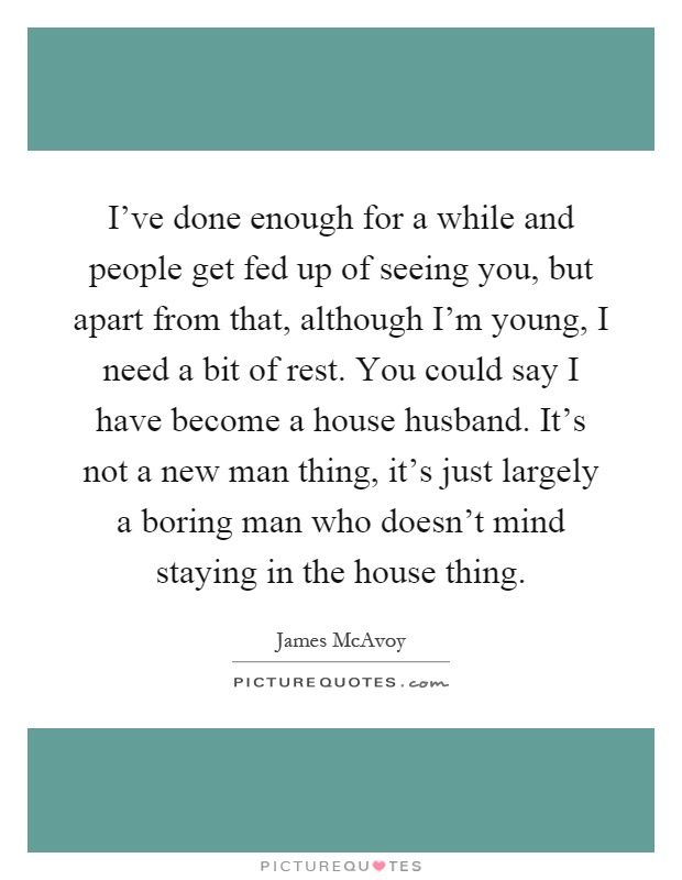 I've done enough for a while and people get fed up of seeing you, but apart from that, although I'm young, I need a bit of rest. You could say I have become a house husband. It's not a new man thing, it's just largely a boring man who doesn't mind staying in the house thing Picture Quote #1