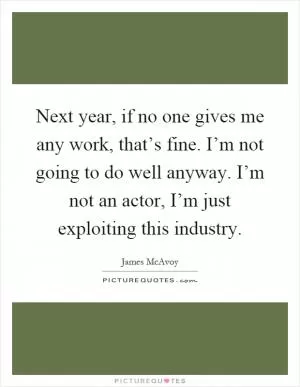 Next year, if no one gives me any work, that’s fine. I’m not going to do well anyway. I’m not an actor, I’m just exploiting this industry Picture Quote #1