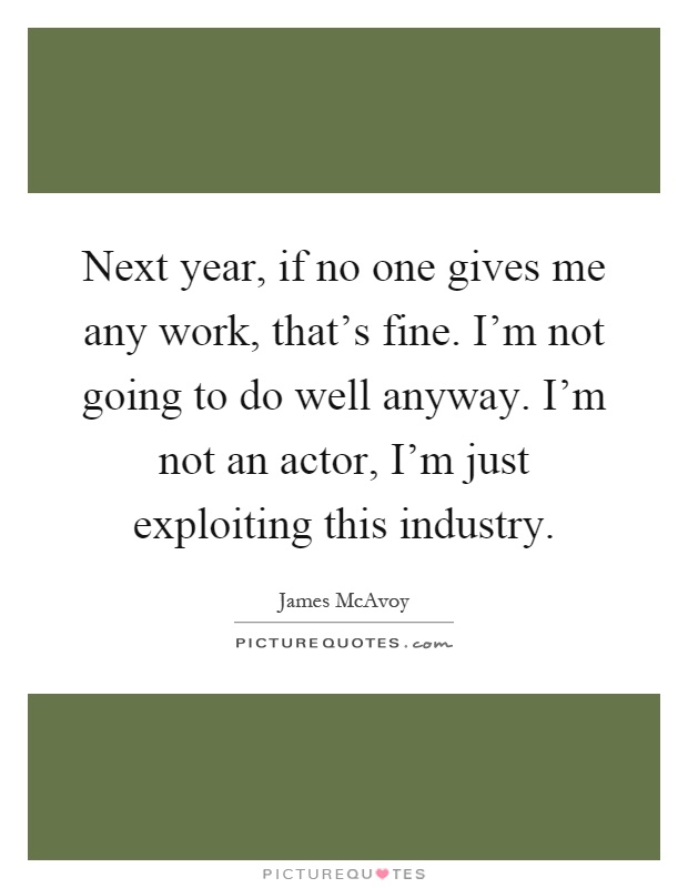 Next year, if no one gives me any work, that's fine. I'm not going to do well anyway. I'm not an actor, I'm just exploiting this industry Picture Quote #1