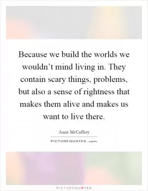 Because we build the worlds we wouldn’t mind living in. They contain scary things, problems, but also a sense of rightness that makes them alive and makes us want to live there Picture Quote #1