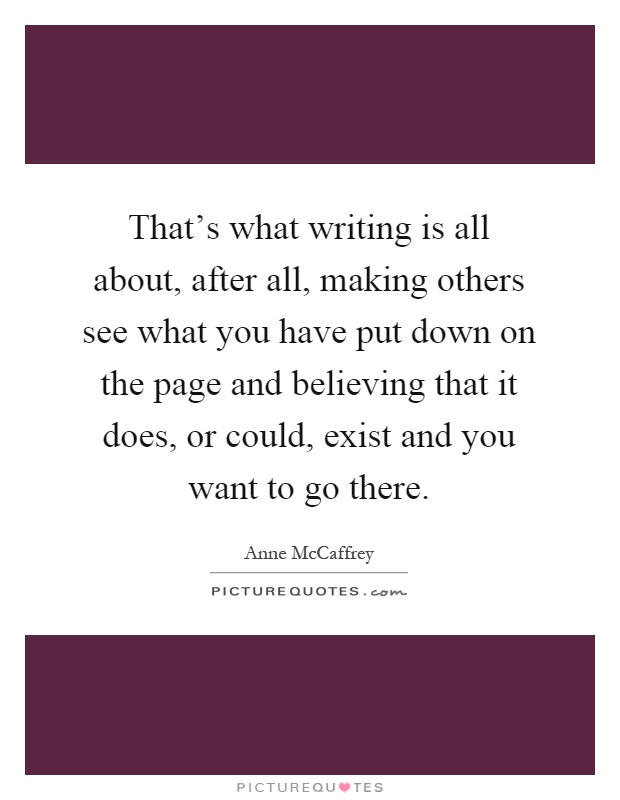 That's what writing is all about, after all, making others see what you have put down on the page and believing that it does, or could, exist and you want to go there Picture Quote #1