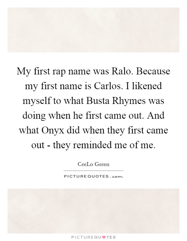 My first rap name was Ralo. Because my first name is Carlos. I likened myself to what Busta Rhymes was doing when he first came out. And what Onyx did when they first came out - they reminded me of me. Picture Quote #1