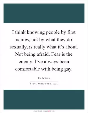 I think knowing people by first names, not by what they do sexually, is really what it’s about. Not being afraid. Fear is the enemy. I’ve always been comfortable with being gay Picture Quote #1