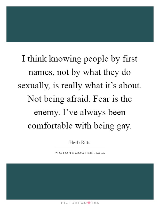I think knowing people by first names, not by what they do sexually, is really what it's about. Not being afraid. Fear is the enemy. I've always been comfortable with being gay. Picture Quote #1