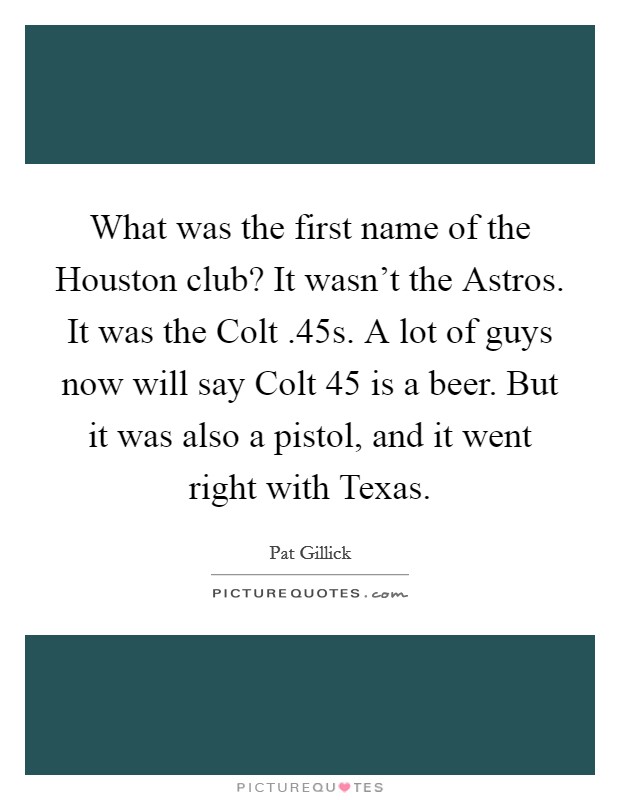 What was the first name of the Houston club? It wasn't the Astros. It was the Colt .45s. A lot of guys now will say Colt 45 is a beer. But it was also a pistol, and it went right with Texas. Picture Quote #1