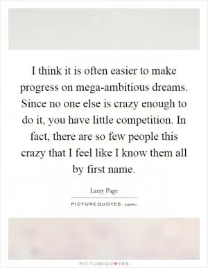 I think it is often easier to make progress on mega-ambitious dreams. Since no one else is crazy enough to do it, you have little competition. In fact, there are so few people this crazy that I feel like I know them all by first name Picture Quote #1