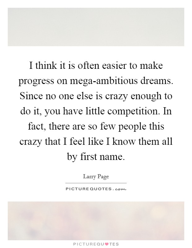 I think it is often easier to make progress on mega-ambitious dreams. Since no one else is crazy enough to do it, you have little competition. In fact, there are so few people this crazy that I feel like I know them all by first name. Picture Quote #1