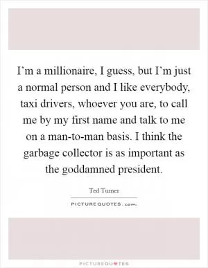 I’m a millionaire, I guess, but I’m just a normal person and I like everybody, taxi drivers, whoever you are, to call me by my first name and talk to me on a man-to-man basis. I think the garbage collector is as important as the goddamned president Picture Quote #1
