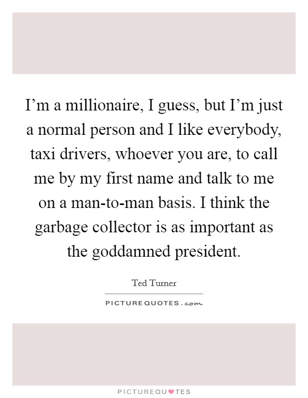 I'm a millionaire, I guess, but I'm just a normal person and I like everybody, taxi drivers, whoever you are, to call me by my first name and talk to me on a man-to-man basis. I think the garbage collector is as important as the goddamned president. Picture Quote #1