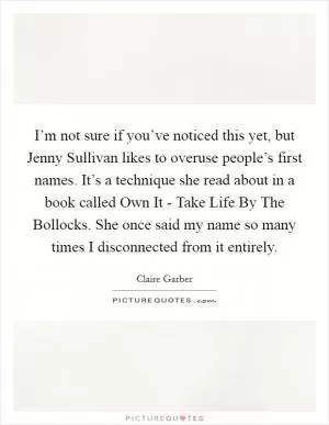 I’m not sure if you’ve noticed this yet, but Jenny Sullivan likes to overuse people’s first names. It’s a technique she read about in a book called Own It - Take Life By The Bollocks. She once said my name so many times I disconnected from it entirely Picture Quote #1