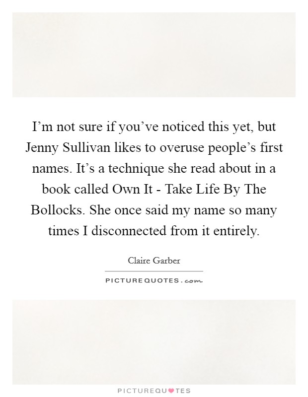 I'm not sure if you've noticed this yet, but Jenny Sullivan likes to overuse people's first names. It's a technique she read about in a book called Own It - Take Life By The Bollocks. She once said my name so many times I disconnected from it entirely. Picture Quote #1